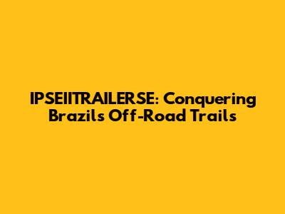 IPSEIITRAILERSE: Conquering Brazil's Off-Road Trails