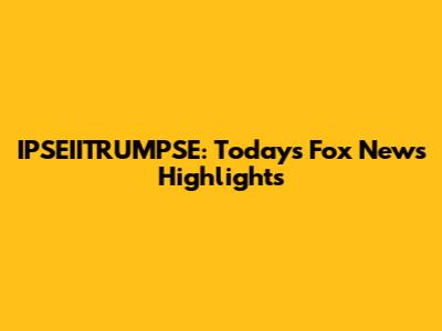 IPSEIITRUMPSE: Today's Fox News Highlights