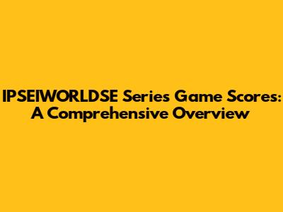 IPSEIWORLDSE Series Game Scores: A Comprehensive Overview