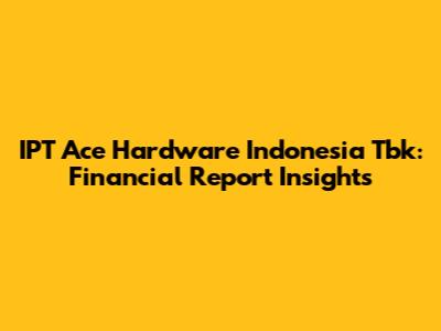 IPT Ace Hardware Indonesia Tbk: Financial Report Insights