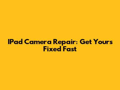 IPad Camera Repair: Get Yours Fixed Fast
