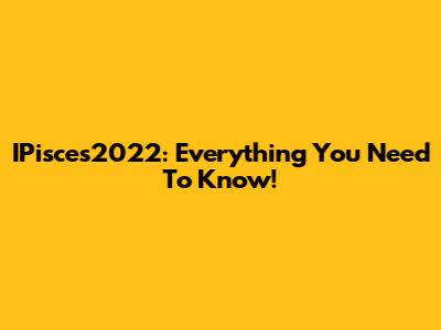 IPisces2022: Everything You Need To Know!