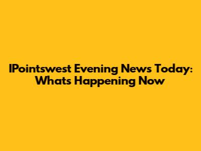 IPointswest Evening News Today: What's Happening Now