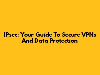 IPsec: Your Guide To Secure VPNs And Data Protection