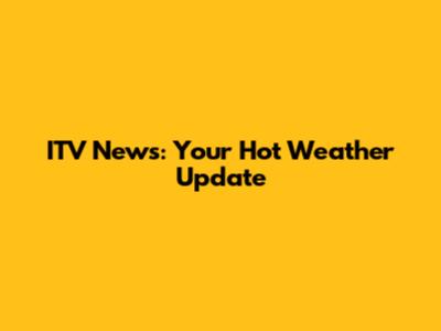 ITV News: Your Hot Weather Update