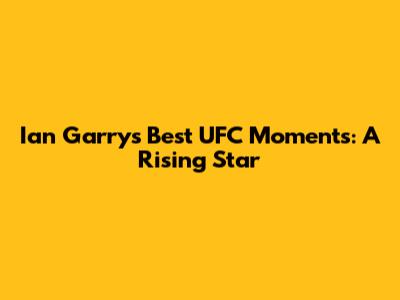 Ian Garry's Best UFC Moments: A Rising Star