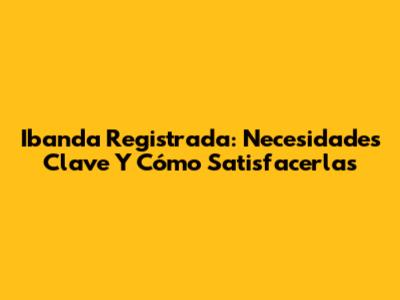 Ibanda Registrada: Necesidades Clave Y Cómo Satisfacerlas