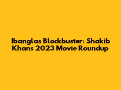 Ibangla's Blockbuster: Shakib Khan's 2023 Movie Roundup