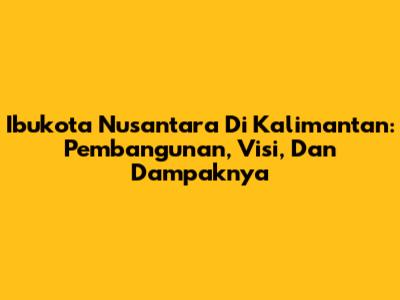 Ibukota Nusantara Di Kalimantan: Pembangunan, Visi, Dan Dampaknya