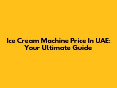 Ice Cream Machine Price In UAE: Your Ultimate Guide
