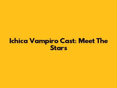 Ichica Vampiro Cast: Meet The Stars