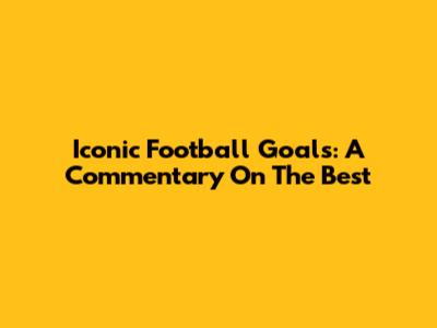 Iconic Football Goals: A Commentary On The Best