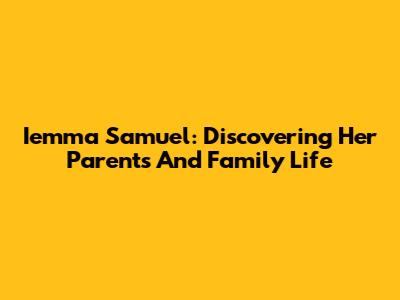 Iemma Samuel: Discovering Her Parents And Family Life