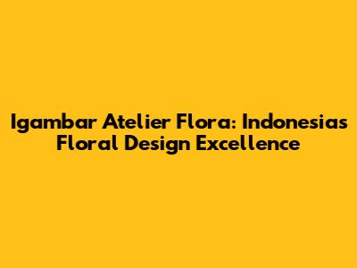 Igambar Atelier Flora: Indonesia's Floral Design Excellence