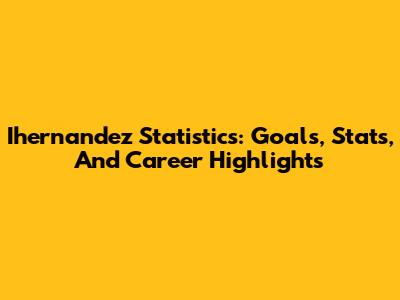 Ihernandez Statistics: Goals, Stats, And Career Highlights