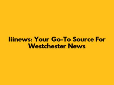 Iiinews: Your Go-To Source For Westchester News