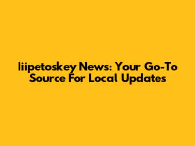 Iiipetoskey News: Your Go-To Source For Local Updates