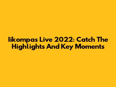 Iikompas Live 2022: Catch The Highlights And Key Moments