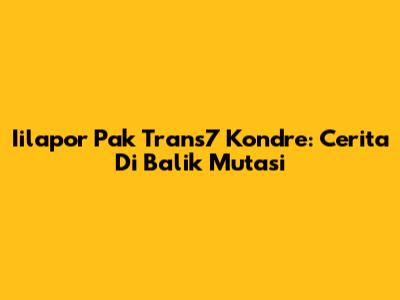 Iilapor Pak Trans7 Kondre: Cerita Di Balik Mutasi