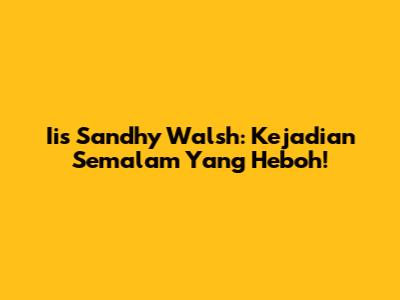 Iis Sandhy Walsh: Kejadian Semalam Yang Heboh!