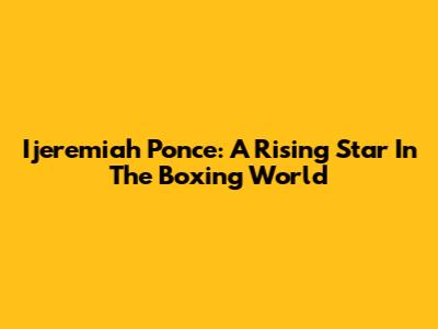 Ijeremiah Ponce: A Rising Star In The Boxing World