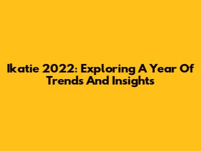 Ikatie 2022: Exploring A Year Of Trends And Insights