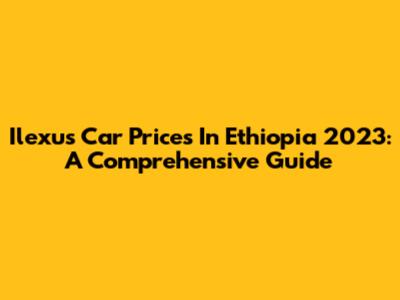 Ilexus Car Prices In Ethiopia 2023: A Comprehensive Guide