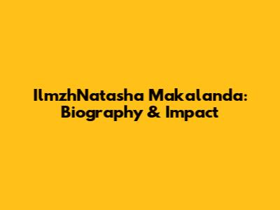 IlmzhNatasha Makalanda: Biography & Impact