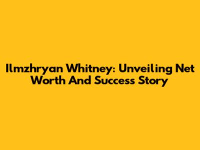 Ilmzhryan Whitney: Unveiling Net Worth And Success Story