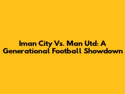 Iman City Vs. Man Utd: A Generational Football Showdown
