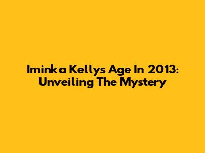 Iminka Kelly's Age In 2013: Unveiling The Mystery