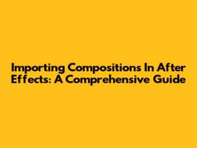 Importing Compositions In After Effects: A Comprehensive Guide
