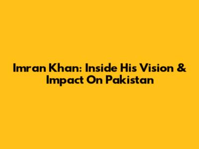 Imran Khan: Inside His Vision & Impact On Pakistan