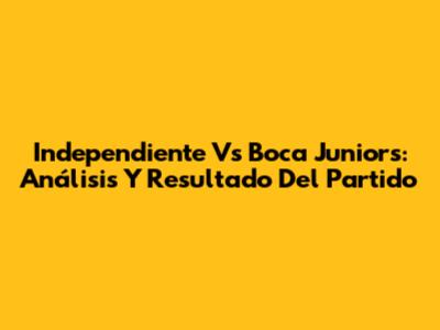 Independiente Vs Boca Juniors: Análisis Y Resultado Del Partido