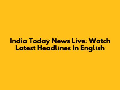 India Today News Live: Watch Latest Headlines In English