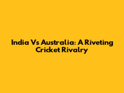 India Vs Australia: A Riveting Cricket Rivalry