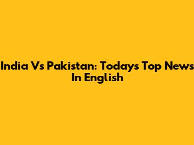 India Vs Pakistan: Today's Top News In English