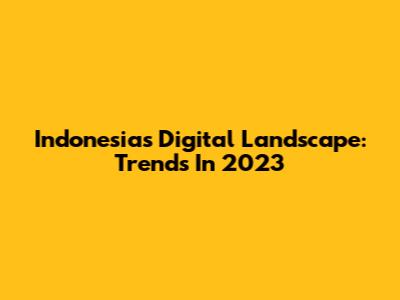 Indonesia's Digital Landscape: Trends In 2023