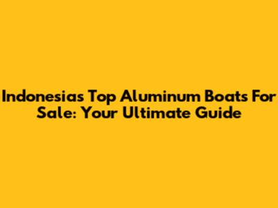 Indonesia's Top Aluminum Boats For Sale: Your Ultimate Guide