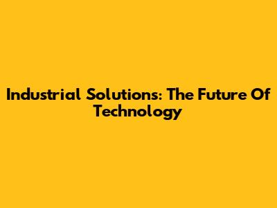 Industrial Solutions: The Future Of Technology