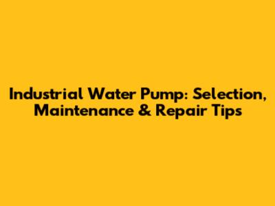 Industrial Water Pump: Selection, Maintenance & Repair Tips