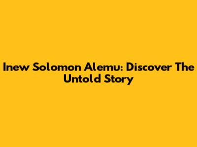 Inew Solomon Alemu: Discover The Untold Story