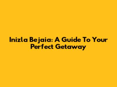 Inizla Bejaia: A Guide To Your Perfect Getaway