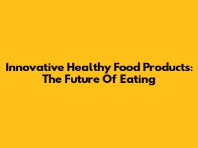 Innovative Healthy Food Products: The Future Of Eating