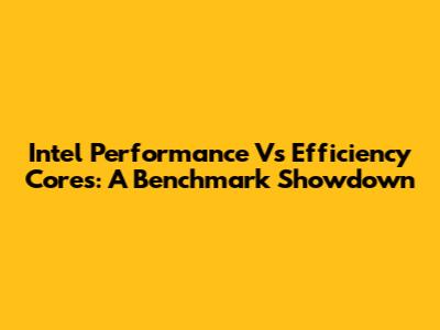 Intel Performance Vs Efficiency Cores: A Benchmark Showdown