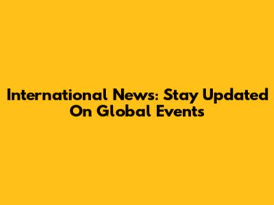 International News: Stay Updated On Global Events