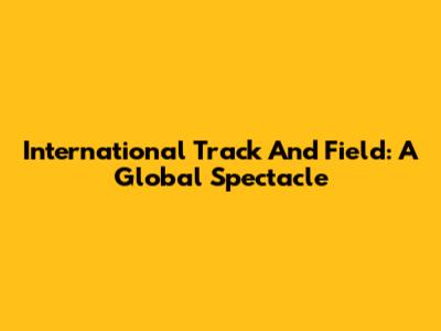 International Track And Field: A Global Spectacle