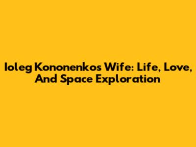 Ioleg Kononenko's Wife: Life, Love, And Space Exploration