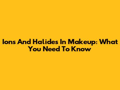 Ions And Halides In Makeup: What You Need To Know
