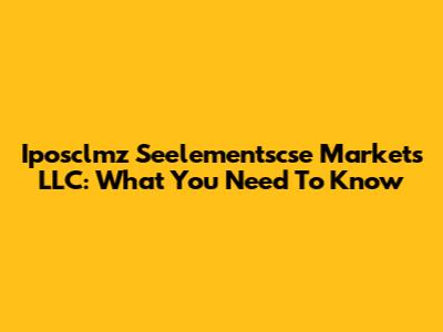 Iposclmz Seelementscse Markets LLC: What You Need To Know